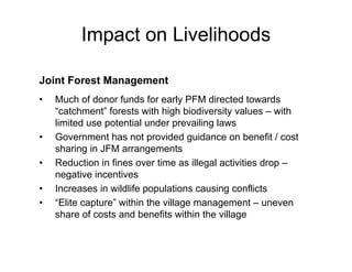 Impact on Livelihoods

Joint Forest Management
•   Much of donor funds for early PFM directed towards
    “catchment” forests with high biodiversity values – with
    limited use potential under prevailing laws
•   Government has not provided guidance on benefit / cost
    sharing in JFM arrangements
•   Reduction in fines over time as illegal activities drop –
    negative incentives
•   Increases in wildlife populations causing conflicts
•   “Elite capture” within the village management – uneven
    share of costs and benefits within the village
 