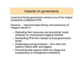 Impacts on governance
Local level forest governance remains one of the largest
constraints to effective PFM
However….Improved legal literacy and awareness of
villagers results in:
 – Defending their resources and preventing “asset
   stripping” by unscrupulous logging interests
 – Demanding PFM from leaders at local government
   levels
 – Challenging corrupt practices – from their own
   leaders, district staff, and loggers
 – Preventing elite capture within the village and
   transparency of management institutions
 