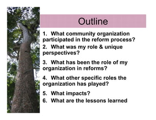 Outline
1. What community organization
participated in the reform process?
2. What was my role & unique
perspectives?
3. What has been the role of my
organization in reforms?
4. What other specific roles the
organization has played?
5. What impacts?
6. What are the lessons learned
 