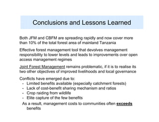 Conclusions and Lessons Learned

Both JFM and CBFM are spreading rapidly and now cover more
than 10% of the total forest area of mainland Tanzania
Effective forest management tool that devolves management
responsibility to lower levels and leads to improvements over open
access management regimes
Joint Forest Management remains problematic, if it is to realise its
two other objectives of improved livelihoods and local governance
Conflicts have emerged due to:
 - Limited benefits available (especially catchment forests)
 - Lack of cost-benefit sharing mechanism and ratios
 - Crop raiding from wildlife
 - Elite capture of the few benefits
 As a result, management costs to communities often exceeds
   benefits
 
