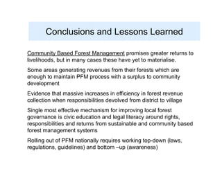 Conclusions and Lessons Learned

Community Based Forest Management promises greater returns to
livelihoods, but in many cases these have yet to materialise.
Some areas generating revenues from their forests which are
enough to maintain PFM process with a surplus to community
development
Evidence that massive increases in efficiency in forest revenue
collection when responsibilities devolved from district to village
Single most effective mechanism for improving local forest
governance is civic education and legal literacy around rights,
responsibilities and returns from sustainable and community based
forest management systems
Rolling out of PFM nationally requires working top-down (laws,
regulations, guidelines) and bottom –up (awareness)
 