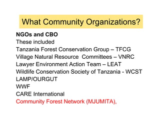 What Community Organizations?
NGOs and CBO
These included
Tanzania Forest Conservation Group – TFCG
Village Natural Resource Committees – VNRC
Lawyer Environment Action Team – LEAT
Wildlife Conservation Society of Tanzania - WCST
LAMP/OURGUT
WWF
CARE International
Community Forest Network (MJUMITA),
 