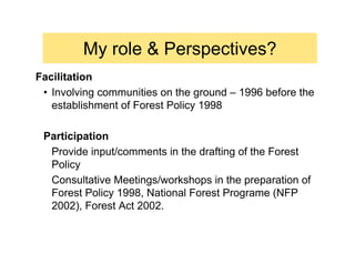 My role & Perspectives?
Facilitation
 • Involving communities on the ground – 1996 before the
   establishment of Forest Policy 1998

 Participation
  Provide input/comments in the drafting of the Forest
  Policy
  Consultative Meetings/workshops in the preparation of
  Forest Policy 1998, National Forest Programe (NFP
  2002), Forest Act 2002.
 