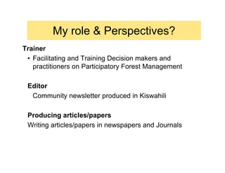 My role & Perspectives?
Trainer
 • Facilitating and Training Decision makers and
   practitioners on Participatory Forest Management

 Editor
  Community newsletter produced in Kiswahili

 Producing articles/papers
 Writing articles/papers in newspapers and Journals
 