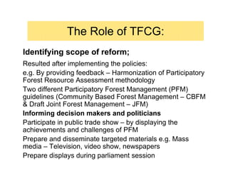 The Role of TFCG:
Identifying scope of reform;
Resulted after implementing the policies:
e.g. By providing feedback – Harmonization of Participatory
Forest Resource Assessment methodology
Two different Participatory Forest Management (PFM)
guidelines (Community Based Forest Management – CBFM
& Draft Joint Forest Management – JFM)
Informing decision makers and politicians
Participate in public trade show – by displaying the
achievements and challenges of PFM
Prepare and disseminate targeted materials e.g. Mass
media – Television, video show, newspapers
Prepare displays during parliament session
 