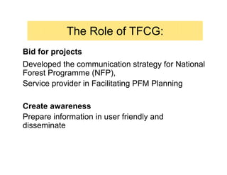 The Role of TFCG:
Bid for projects
Developed the communication strategy for National
Forest Programme (NFP),
Service provider in Facilitating PFM Planning

Create awareness
Prepare information in user friendly and
disseminate
 