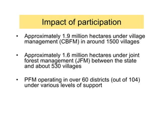 Impact of participation
•   Approximately 1.9 million hectares under village
    management (CBFM) in around 1500 villages

•   Approximately 1.6 million hectares under joint
    forest management (JFM) between the state
    and about 530 villages

•   PFM operating in over 60 districts (out of 104)
    under various levels of support
 