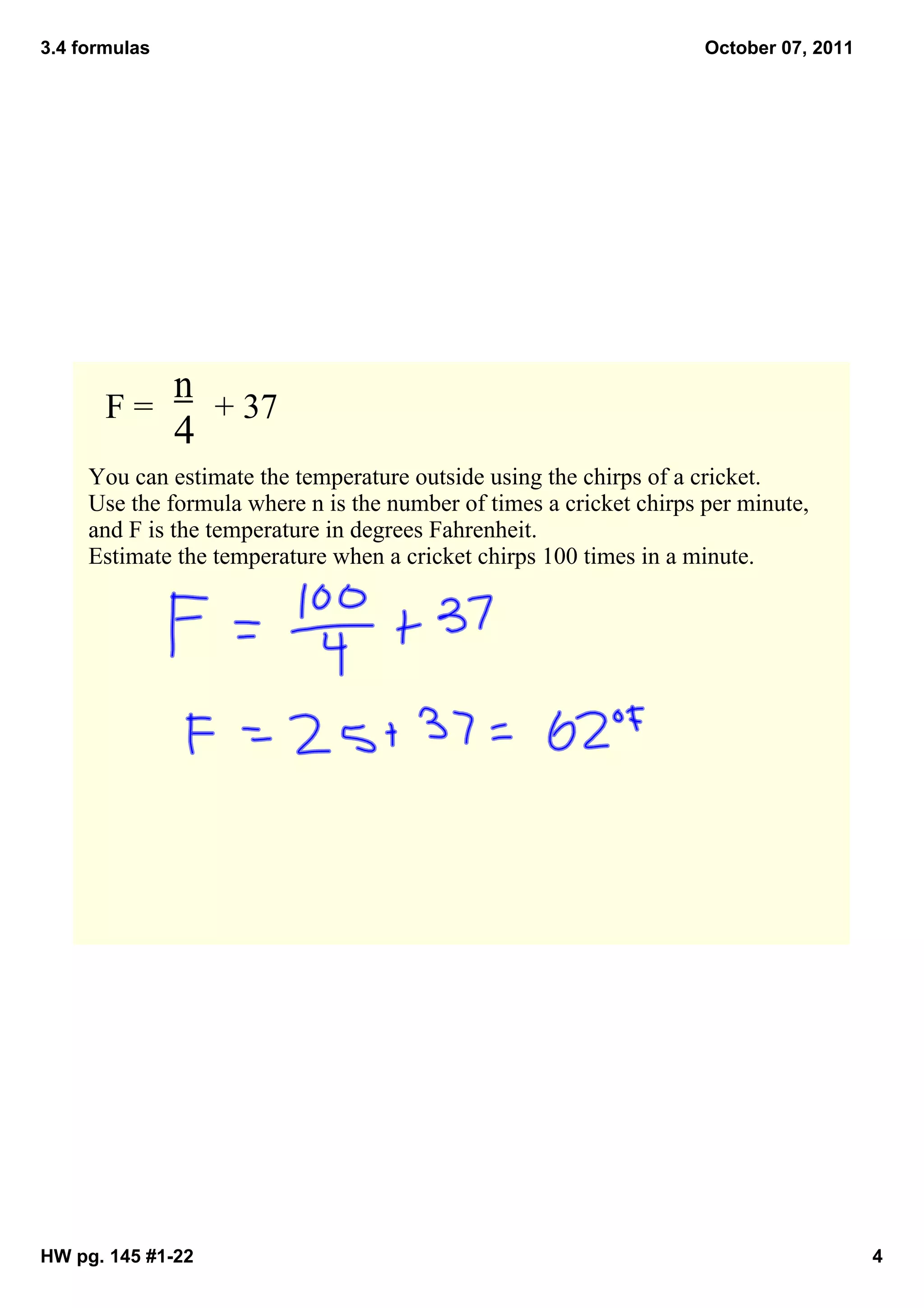 3.4 formulas                                                         October 07, 2011




            n
       F =       + 37
            4
     You can estimate the temperature outside using the chirps of a cricket.  
     Use the formula where n is the number of times a cricket chirps per minute, 
     and F is the temperature in degrees Fahrenheit. 
     Estimate the temperature when a cricket chirps 100 times in a minute. 




HW pg. 145 #1­22                                                                        4
 