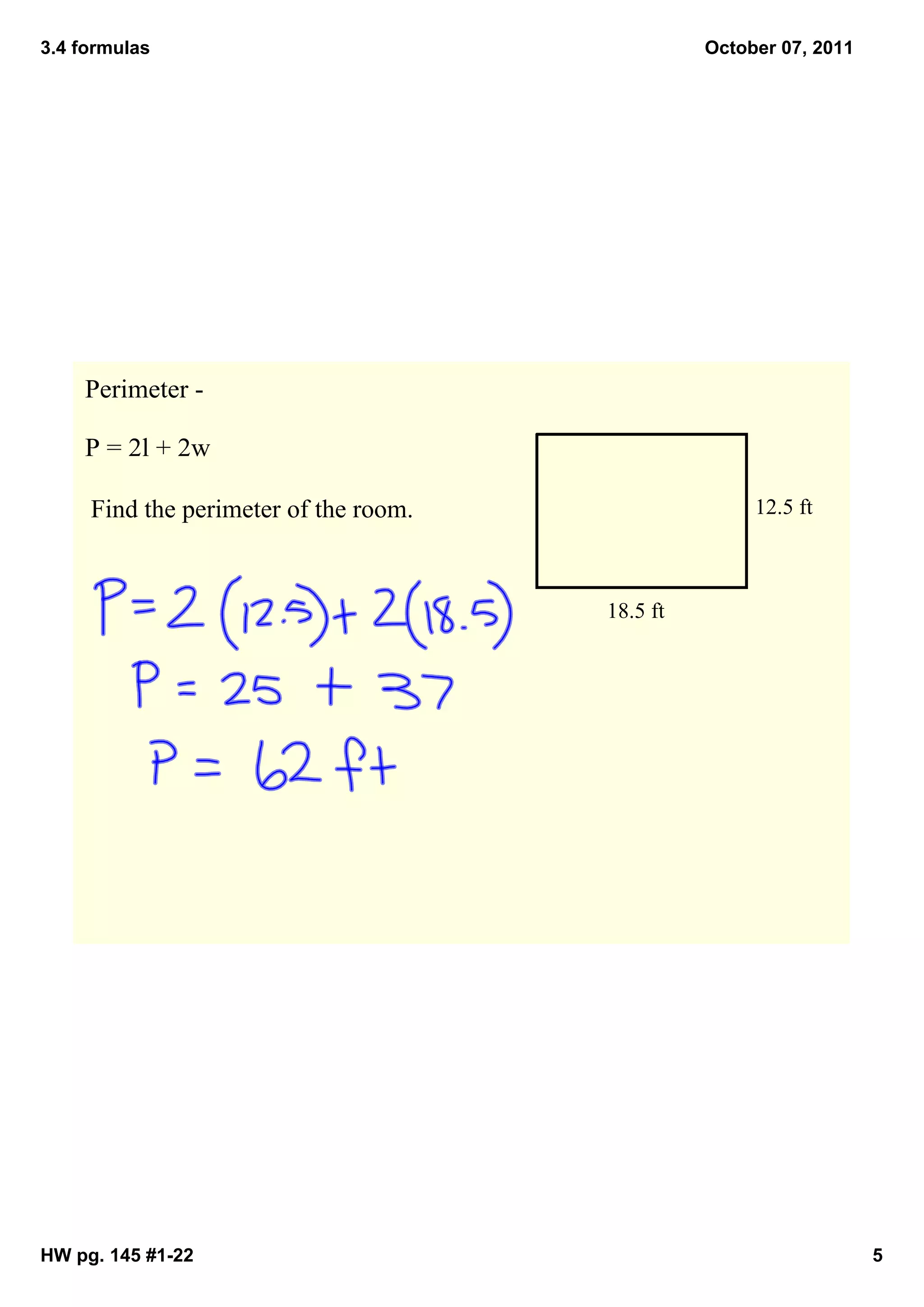 3.4 formulas                                       October 07, 2011




    Perimeter ­ 

    P = 2l + 2w

     Find the perimeter of the room.                    12.5 ft



                                         18.5 ft




HW pg. 145 #1­22                                                      5
 