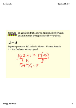 3.4 formulas                                                 October 07, 2011




      formula ­ an equation that shows a relationship between 
                      quantities that are represented by variables.  

       d = rt
      Suppose you travel 162 miles in 3 hours.  Use the formula 
      d = rt to find your average speed.




HW pg. 145 #1­22                                                                2
 