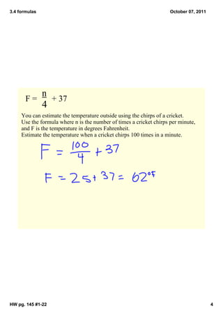 3.4 formulas                                                         October 07, 2011




            n
       F =       + 37
            4
     You can estimate the temperature outside using the chirps of a cricket.  
     Use the formula where n is the number of times a cricket chirps per minute, 
     and F is the temperature in degrees Fahrenheit. 
     Estimate the temperature when a cricket chirps 100 times in a minute. 




HW pg. 145 #1­22                                                                        4
 