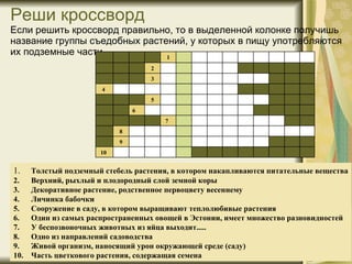 Реши кроссворд  Если решить кроссворд правильно, то в выделенно й  колонке получишь название группы съедобных растений, у которых в пищу употребляются их подземные части. 1 .  Толстый подземный стебель растения, в котором накапливаются питательные вещества 2.  Верхний, рыхлый и плодородный слой земной коры 3.  Декоративное растение, родственное первоцвету весеннему 4.  Личинка бабочки 5.  Сооружение в саду, в котором выращивают теплолюбивые растения 6.  Один из самых распространенных овощей в Эстонии, имеет множество разновидностей 7.  У беспозвоночных животных из яйца выходит..... 8.  Одно из направлений садоводства 9.  Живой организм, наносящий урон окружающей среде  (саду) 10.  Часть цветкового растения, содержащая семена               10              9               8           7                6             5                 4            3               2              1     