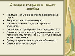 Отыщи и исправь в тексте ошибки Примула – обычное растение декоративных садов. Ее цветки всегда желтого цвета. Цветок напоминает цветки первоцвета весеннего. Большинство примул цветет в середине лета. Ежегодно примулы пробуждаются в одном и том же месте, потому что именно туда осенью падают ее семена. Примулы сравнительно редко заболевают. Даже улитки им нипочем. 