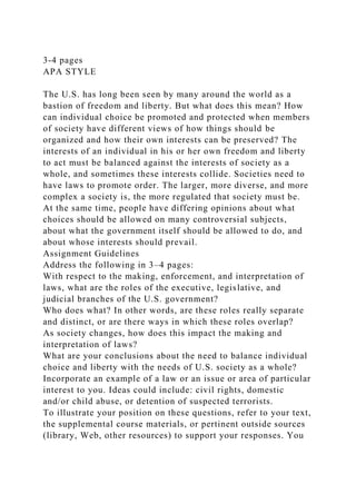 3-4 pages
APA STYLE
The U.S. has long been seen by many around the world as a
bastion of freedom and liberty. But what does this mean? How
can individual choice be promoted and protected when members
of society have different views of how things should be
organized and how their own interests can be preserved? The
interests of an individual in his or her own freedom and liberty
to act must be balanced against the interests of society as a
whole, and sometimes these interests collide. Societies need to
have laws to promote order. The larger, more diverse, and more
complex a society is, the more regulated that society must be.
At the same time, people have differing opinions about what
choices should be allowed on many controversial subjects,
about what the government itself should be allowed to do, and
about whose interests should prevail.
Assignment Guidelines
Address the following in 3–4 pages:
With respect to the making, enforcement, and interpretation of
laws, what are the roles of the executive, legislative, and
judicial branches of the U.S. government?
Who does what? In other words, are these roles really separate
and distinct, or are there ways in which these roles overlap?
As society changes, how does this impact the making and
interpretation of laws?
What are your conclusions about the need to balance individual
choice and liberty with the needs of U.S. society as a whole?
Incorporate an example of a law or an issue or area of particular
interest to you. Ideas could include: civil rights, domestic
and/or child abuse, or detention of suspected terrorists.
To illustrate your position on these questions, refer to your text,
the supplemental course materials, or pertinent outside sources
(library, Web, other resources) to support your responses. You
 