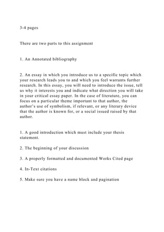 3-4 pages
There are two parts to this assignment
1. An Annotated bibliography
2. An essay in which you introduce us to a specific topic which
your research leads you to and which you feel warrants further
research. In this essay, you will need to introduce the issue, tell
us why it interests you and indicate what direction you will take
in your critical essay paper. In the case of literature, you can
focus on a particular theme important to that author, the
author’s use of symbolism, if relevant, or any literary device
that the author is known for, or a social issued raised by that
author.
1. A good introduction which must include your thesis
statement.
2. The beginning of your discussion
3. A properly formatted and documented Works Cited page
4. In-Text citations
5. Make sure you have a name block and pagination
 