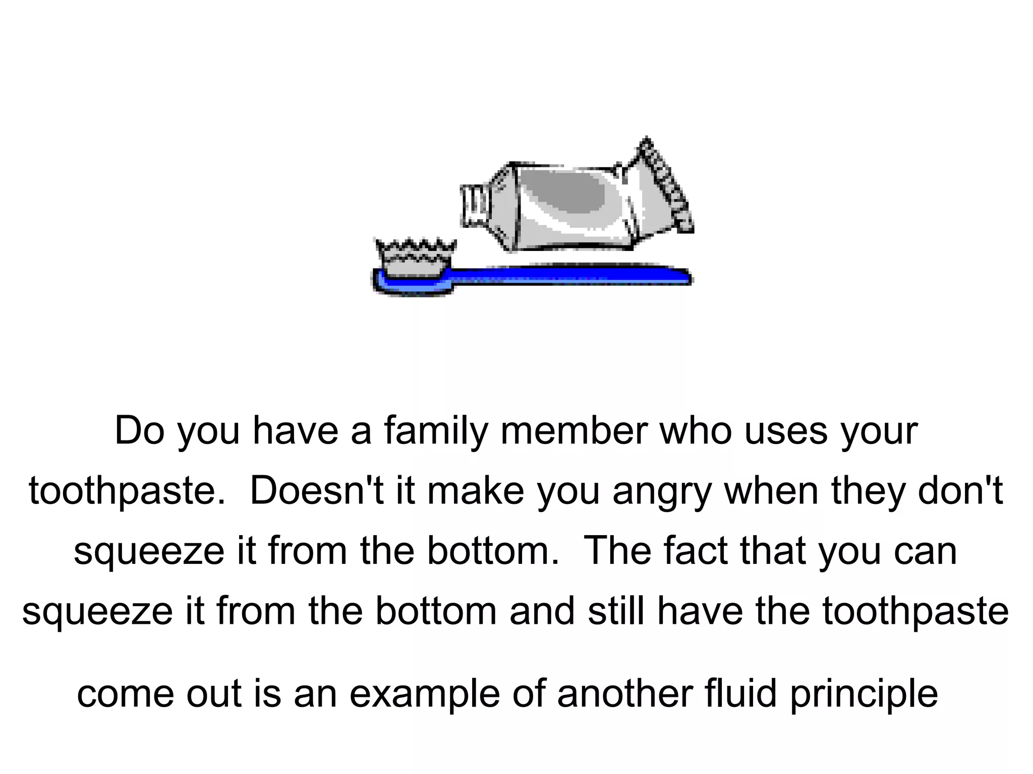 Do you have a family member who uses your
toothpaste. Doesn't it make you angry when they don't
squeeze it from the bottom. The fact that you can
squeeze it from the bottom and still have the toothpaste
come out is an example of another fluid principle
 