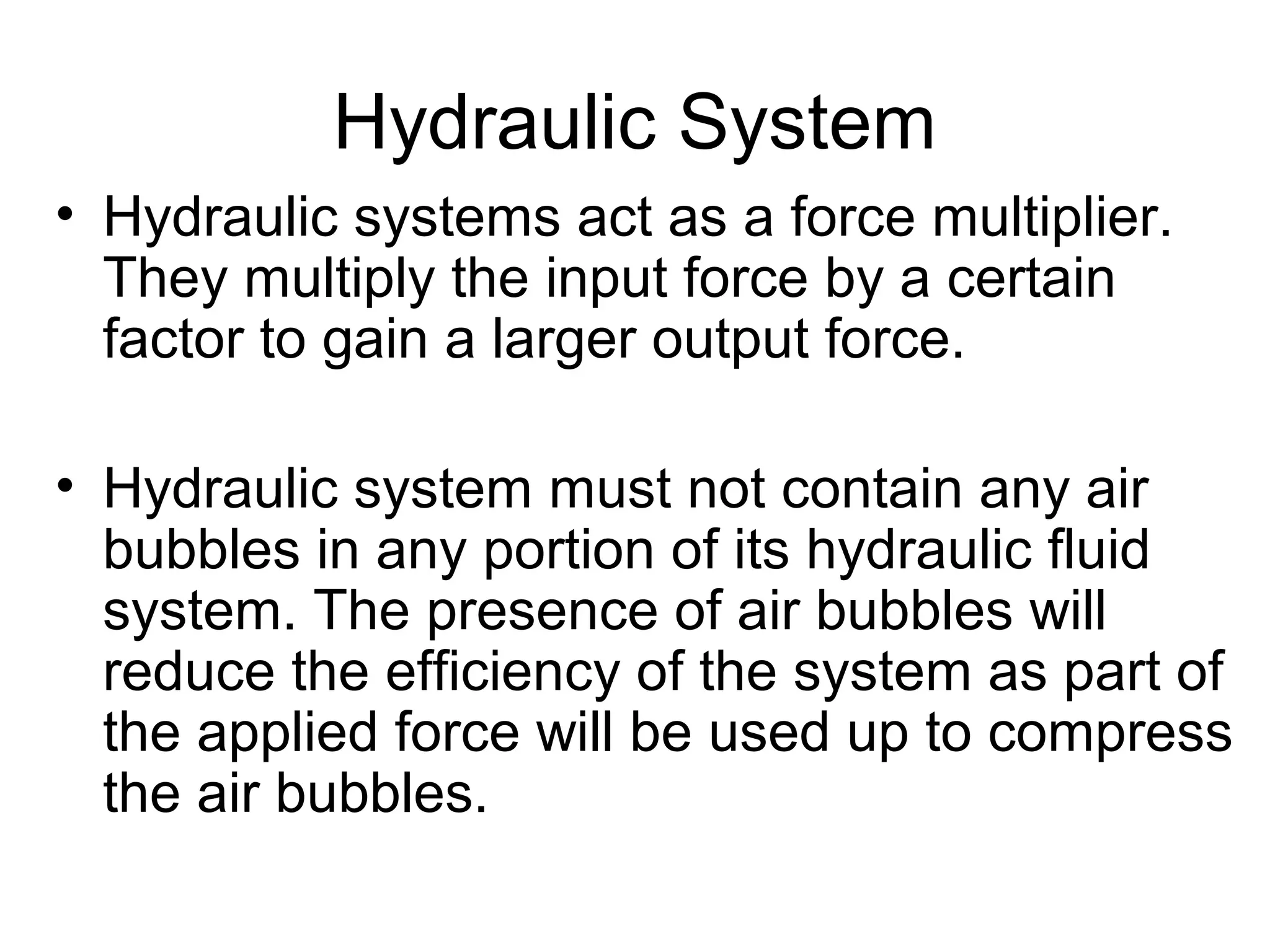 Hydraulic System
• Hydraulic systems act as a force multiplier.
They multiply the input force by a certain
factor to gain a larger output force.
• Hydraulic system must not contain any air
bubbles in any portion of its hydraulic fluid
system. The presence of air bubbles will
reduce the efficiency of the system as part of
the applied force will be used up to compress
the air bubbles.
 