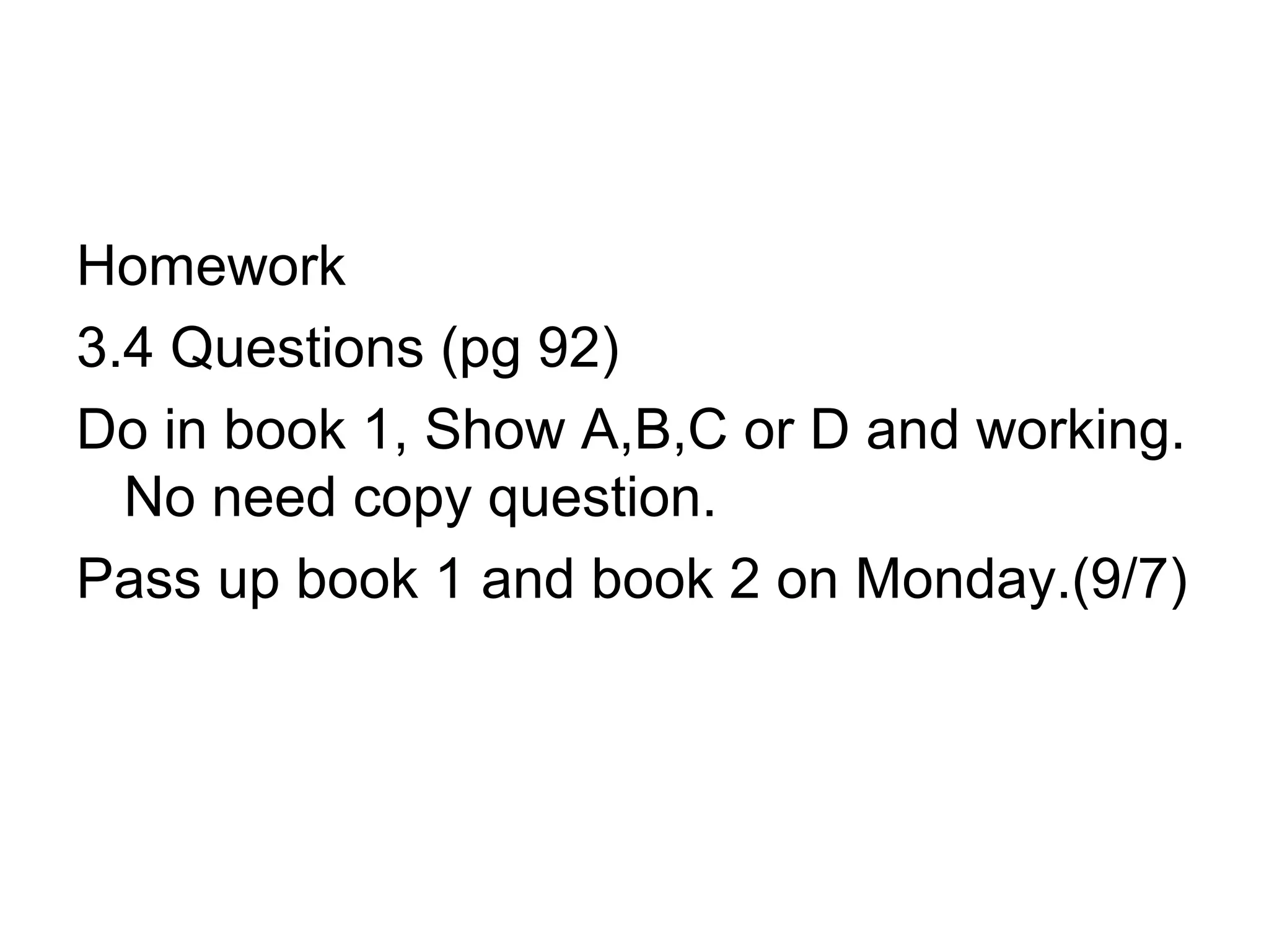 Homework
3.4 Questions (pg 92)
Do in book 1, Show A,B,C or D and working.
No need copy question.
Pass up book 1 and book 2 on Monday.(9/7)
 