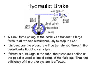Hydraulic Brake
• A small force acting at the pedal can transmit a large
force to all wheels simultaneously to stop the car.
• It is because the pressure will be transferred through the
pedal brake liquid to car’s tyre .
• If there is a leakage in the tube, the pressure applied at
the pedal is used to expel some of the fluid out. Thus the
efficiency of the brake system is affected.
 