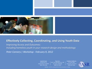 Effectively Collecting, Coordinating, and Using Youth Data
Improving Access and Outcomes:
Including homeless youth in your research design and methodology
Peter Connery | Workshop - February 9, 2012


                                Central Coast                 Bay Area            Southern California
                                55 Brennan St.       1871 The Alameda, Ste. 180       P.O. Box 1845
                             Watsonville, CA 95076       San Jose, CA 95126       Claremont, CA 91711
                               (831) 728-1356              (408) 247-8319            (909) 267-9332
                                          WWW. APPLIEDSURVEYRESEARCH              . ORG
 