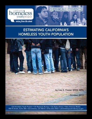 ESTIMATING CALIFORNIA’S
            HOMELESS YOUTH POPULATION




                                                            by Lisa K. Foster, MSW, MPA

                                                                              October 2010




    CA Homeless Youth Project • CA Research Bureau • CA State Library • New America Media
900 N Street, Suite 300 • Sacramento, CA 95814 • (916) 653-7843 • cahomelessyouth.library.ca.gov
 
