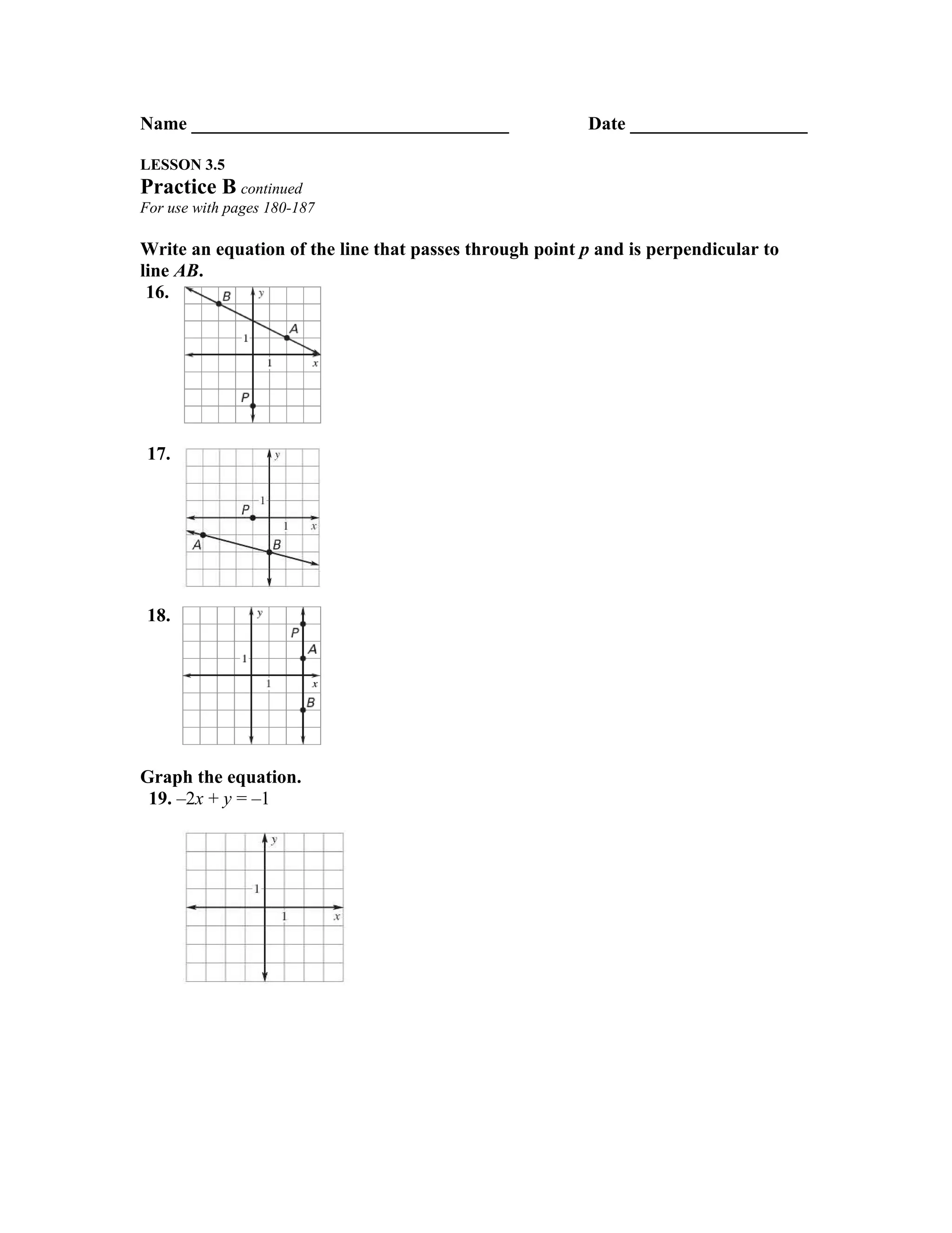 Name __________________________________                 Date ___________________

LESSON 3.5
Practice B continued
For use with pages 180-187

Write an equation of the line that passes through point p and is perpendicular to
line AB.
 16.




 17.




 18.




Graph the equation.
 19. –2x + y = –1
 