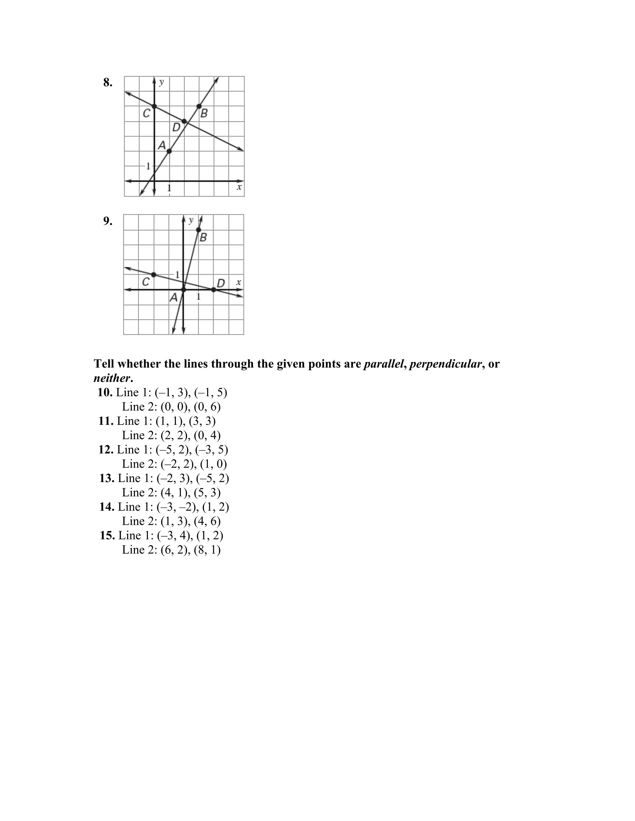8.




 9.




Tell whether the lines through the given points are parallel, perpendicular, or
neither.
 10. Line 1: (–1, 3), (–1, 5)
      Line 2: (0, 0), (0, 6)
 11. Line 1: (1, 1), (3, 3)
      Line 2: (2, 2), (0, 4)
 12. Line 1: (–5, 2), (–3, 5)
      Line 2: (–2, 2), (1, 0)
 13. Line 1: (–2, 3), (–5, 2)
      Line 2: (4, 1), (5, 3)
 14. Line 1: (–3, –2), (1, 2)
      Line 2: (1, 3), (4, 6)
 15. Line 1: (–3, 4), (1, 2)
      Line 2: (6, 2), (8, 1)
 