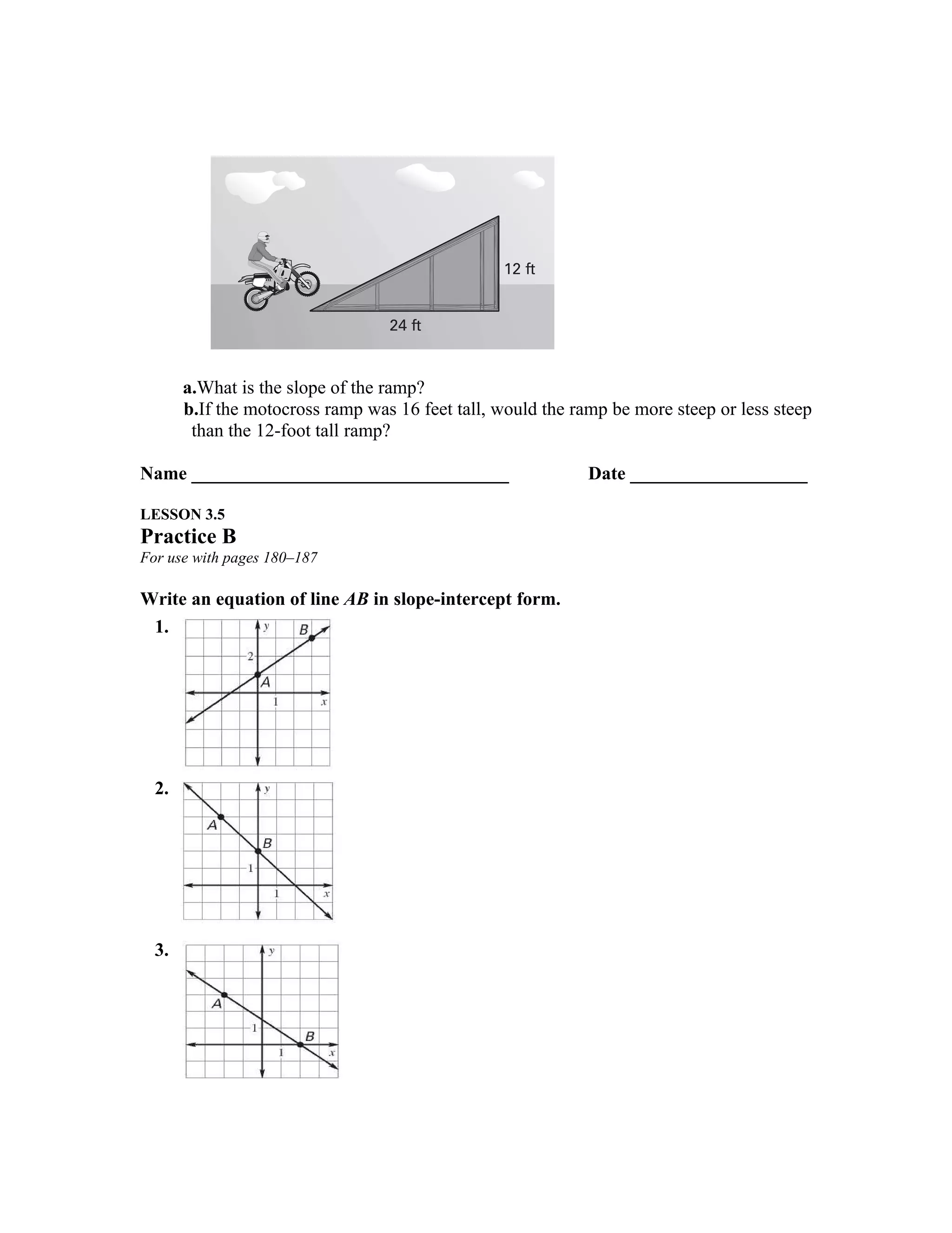 a.What is the slope of the ramp?
       b.If the motocross ramp was 16 feet tall, would the ramp be more steep or less steep
        than the 12-foot tall ramp?

Name __________________________________                      Date ___________________

LESSON 3.5
Practice B
For use with pages 180–187

Write an equation of line AB in slope-intercept form.
 1.




  2. O




  3.
 