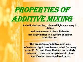 Properties of
ADDITIVE MIXING
  As indicated earlier, coloured lights are easy to
                        define
         and hence seem to be suitable for
       use as primaries in a system of colour
                   specification.

        The properties of additive mixtures
   of coloured light have been studied for many
    years [1–5], and those that are particularly
     relevant to their use in systems of colour
         specification are considered here.

                                                      1
 