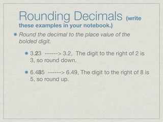 Rounding Decimals (write
these examples in your notebook.)
Round the decimal to the place value of the
bolded digit.

    3.23 ------> 3.2, The digit to the right of 2 is
    3, so round down.

    6.485 ------> 6.49, The digit to the right of 8 is
    5, so round up.
 