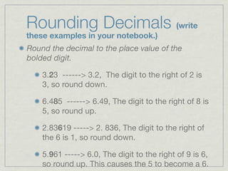 Rounding Decimals (write
these examples in your notebook.)
Round the decimal to the place value of the
bolded digit.

    3.23 ------> 3.2, The digit to the right of 2 is
    3, so round down.

    6.485 ------> 6.49, The digit to the right of 8 is
    5, so round up.

    2.83619 -----> 2. 836, The digit to the right of
    the 6 is 1, so round down.

    5.961 -----> 6.0, The digit to the right of 9 is 6,
    so round up. This causes the 5 to become a 6.
 