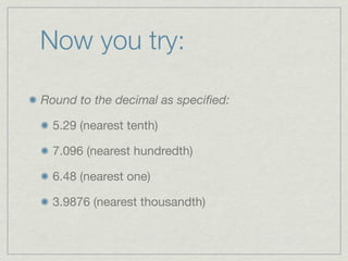 Now you try:

Round to the decimal as speciﬁed:

  5.29 (nearest tenth)

  7.096 (nearest hundredth)

  6.48 (nearest one)

  3.9876 (nearest thousandth)
 