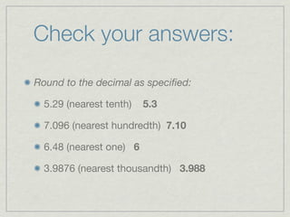 Check your answers:

Round to the decimal as speciﬁed:

  5.29 (nearest tenth)   5.3

  7.096 (nearest hundredth) 7.10

  6.48 (nearest one) 6

  3.9876 (nearest thousandth) 3.988
 