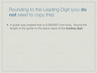 Rounding to the Leading Digit (you do
not need to copy this)

A guitar was created that is 0.0003937 inch long. Round the
length of the guitar to the place value of the leading digit.
 
