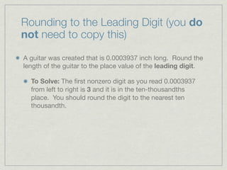 Rounding to the Leading Digit (you do
not need to copy this)

A guitar was created that is 0.0003937 inch long. Round the
length of the guitar to the place value of the leading digit.

  To Solve: The ﬁrst nonzero digit as you read 0.0003937
  from left to right is 3 and it is in the ten-thousandths
  place. You should round the digit to the nearest ten
  thousandth.
 