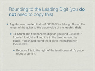 Rounding to the Leading Digit (you do
not need to copy this)

A guitar was created that is 0.0003937 inch long. Round the
length of the guitar to the place value of the leading digit.

  To Solve: The ﬁrst nonzero digit as you read 0.0003937
  from left to right is 3 and it is in the ten-thousandths
  place. You should round the digit to the nearest ten
  thousandth.

     Because 9 is to the right of the ten-thousandth’s place,
     round 3 up to 4.
 
