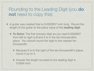 Rounding to the Leading Digit (you do
not need to copy this)

A guitar was created that is 0.0003937 inch long. Round the
length of the guitar to the place value of the leading digit.

  To Solve: The ﬁrst nonzero digit as you read 0.0003937
  from left to right is 3 and it is in the ten-thousandths
  place. You should round the digit to the nearest ten
  thousandth.

     Because 9 is to the right of the ten-thousandth’s place,
     round 3 up to 4.

     Answer the length rounded to the leading digit is
     0.0004 inch.
 