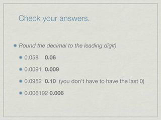 Check your answers.


Round the decimal to the leading digit)

  0.058   0.06

  0.0091 0.009

  0.0952 0.10 (you don’t have to have the last 0)

  0.006192 0.006
 