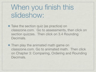 When you ﬁnish this
slideshow:
Take the section quiz (as practice) on
classzone.com. Go to assessments, then click on
section quizzes. Then click on 3.4 Rounding
Decimals.

Then play the animated math game on
classzone.com. Go to animated math. Then click
on Chapter 3: Comparing, Ordering and Rounding
Decimals.
 
