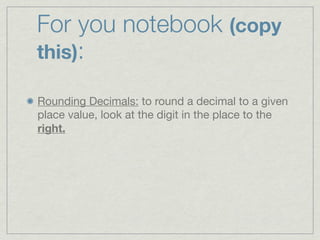 For you notebook (copy
this):

Rounding Decimals: to round a decimal to a given
place value, look at the digit in the place to the
right.
 