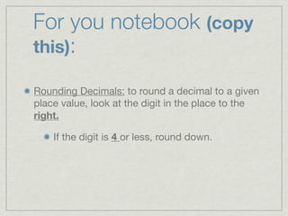 For you notebook (copy
this):

Rounding Decimals: to round a decimal to a given
place value, look at the digit in the place to the
right.

    If the digit is 4 or less, round down.
 