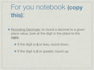 For you notebook (copy
this):

Rounding Decimals: to round a decimal to a given
place value, look at the digit in the place to the
right.

    If the digit is 4 or less, round down.

    If the digit is 5 or greater, round up.
 