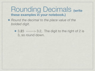 Rounding Decimals (write
these examples in your notebook.)
Round the decimal to the place value of the
bolded digit.

    3.23 ------> 3.2, The digit to the right of 2 is
    3, so round down.
 