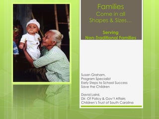 Families
       Come in all
     Shapes & Sizes…

         Serving
  Non-Traditional Families




Susan Graham,
Program Specialist
Early Steps to School Success
Save the Children

David Laird,
Dir. Of Policy & Gov’t Affairs
Children’s Trust of South Carolina
 