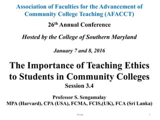 Association of Faculties for the Advancement of
Community College Teaching (AFACCT)
26th Annual Conference
Hosted by the College of Southern Maryland
January 7 and 8, 2016
The Importance of Teaching Ethics
to Students in Community Colleges
Session 3.4
Professor S. Sengamalay
MPA (Harvard), CPA (USA), FCMA, FCIS,(UK), FCA (Sri Lanka)
Senga 1
 