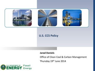 Jarad Daniels
Office of Clean Coal & Carbon Management
Thursday 19th June 2014
U.S. CCS Policy
 