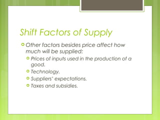 Shift Factors of Supply
 Other factors besides price affect how
much will be supplied:
 Prices of inputs used in the production of a
good.
 Technology.
 Suppliers’ expectations.
 Taxes and subsidies.
 