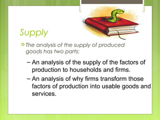 Supply
 The analysis of the supply of produced
goods has two parts:
– An analysis of the supply of the factors of
production to households and firms.
– An analysis of why firms transform those
factors of production into usable goods and
services.
 