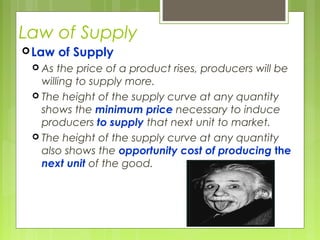 Law of Supply
Law of Supply
 As the price of a product rises, producers will be
willing to supply more.
 The height of the supply curve at any quantity
shows the minimum price necessary to induce
producers to supply that next unit to market.
 The height of the supply curve at any quantity
also shows the opportunity cost of producing the
next unit of the good.
 