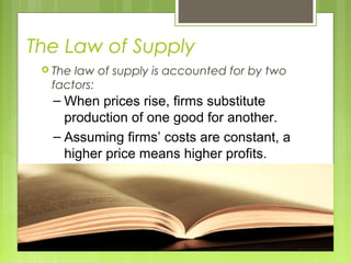 The Law of Supply
 The law of supply is accounted for by two
factors:
– When prices rise, firms substitute
production of one good for another.
– Assuming firms’ costs are constant, a
higher price means higher profits.
 